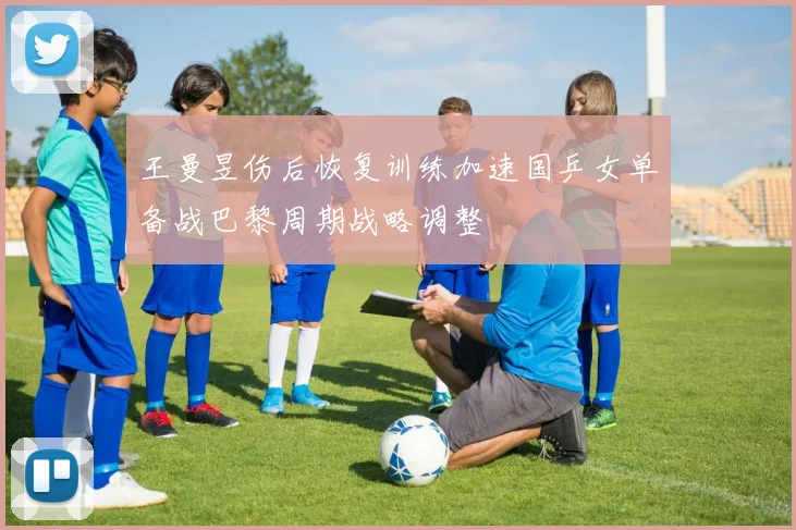 王曼昱伤后恢复训练加速国乒女单备战巴黎周期战略调整