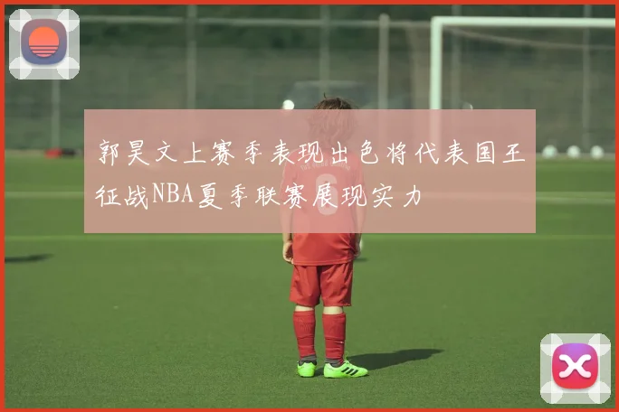 郭昊文上赛季表现出色将代表国王征战NBA夏季联赛展现实力
