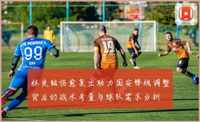 林良铭伤愈复出助力国安锋线调整背后的战术考量与球队需求分析