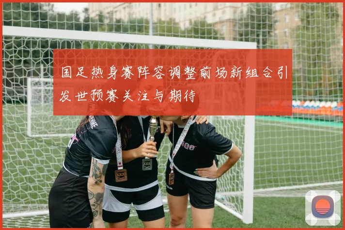 国足热身赛阵容调整前场新组合引发世预赛关注与期待