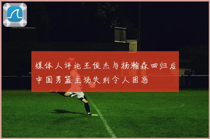 媒体人评论王俊杰与杨瀚森回归后中国男篮主场失利令人困惑