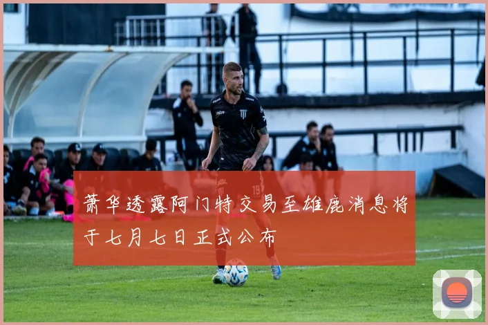 萧华透露阿门特交易至雄鹿消息将于七月七日正式公布
