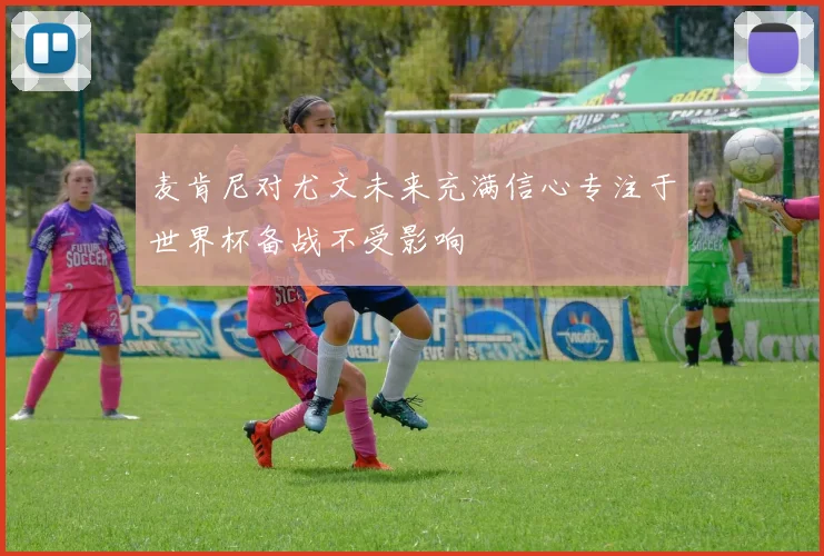 麦肯尼对尤文未来充满信心专注于世界杯备战不受影响