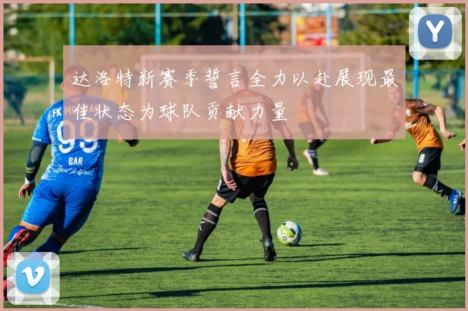 达洛特新赛季誓言全力以赴展现最佳状态为球队贡献力量