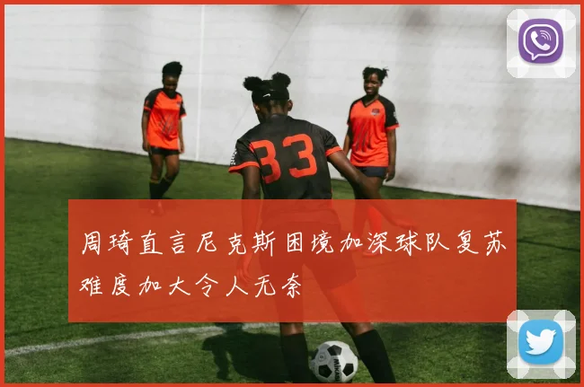周琦直言尼克斯困境加深球队复苏难度加大令人无奈