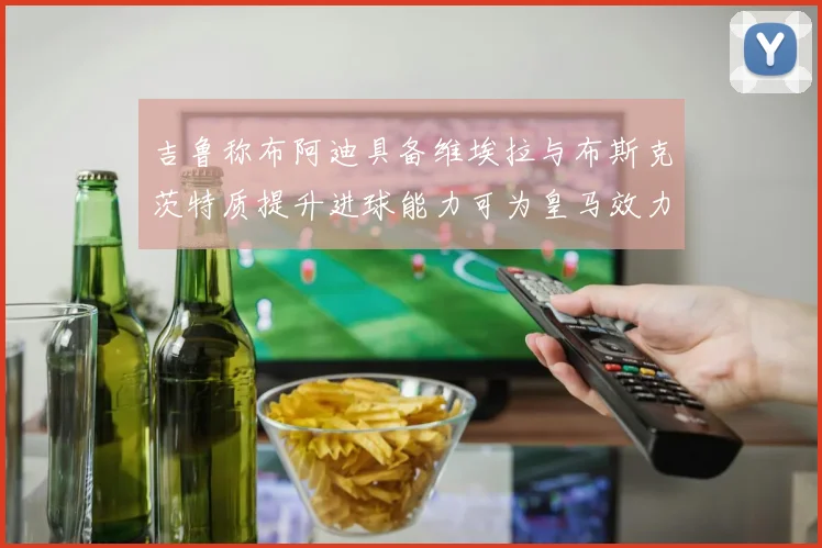 吉鲁称布阿迪具备维埃拉与布斯克茨特质提升进球能力可为皇马效力