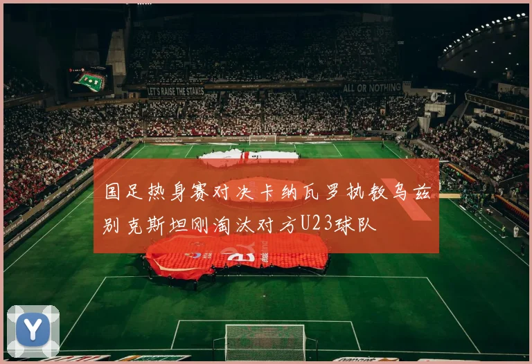 国足热身赛对决卡纳瓦罗执教乌兹别克斯坦刚淘汰对方U23球队