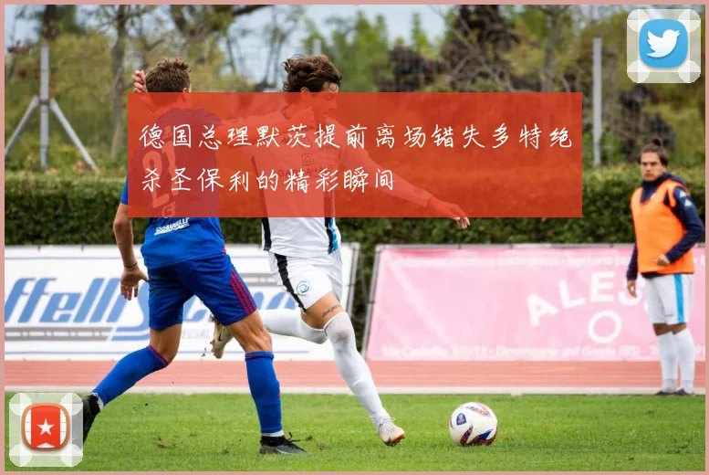 德国总理默茨提前离场错失多特绝杀圣保利的精彩瞬间