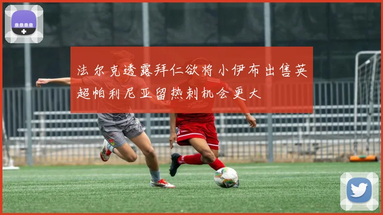 法尔克透露拜仁欲将小伊布出售英超帕利尼亚留热刺机会更大