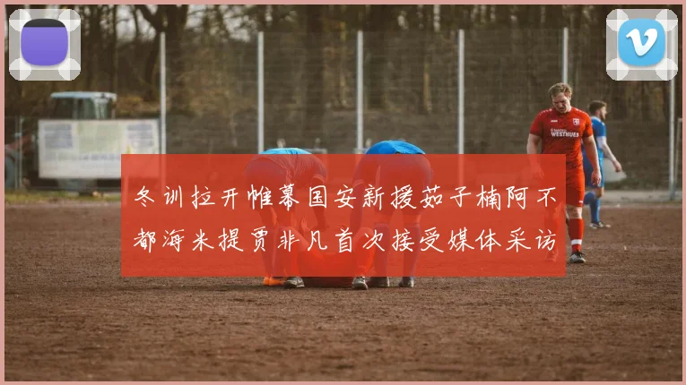 冬训拉开帷幕国安新援茹子楠阿不都海米提贾非凡首次接受媒体采访分享心声