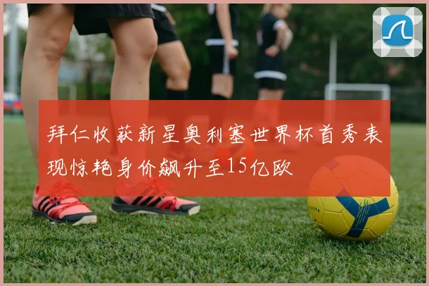 拜仁收获新星奥利塞世界杯首秀表现惊艳身价飙升至15亿欧