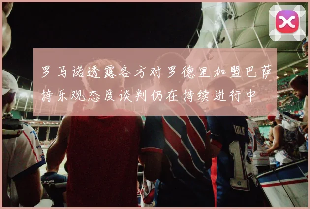 罗马诺透露各方对罗德里加盟巴萨持乐观态度谈判仍在持续进行中