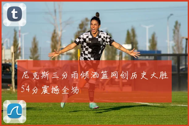 尼克斯三分雨倾洒篮网创历史大胜54分震撼全场