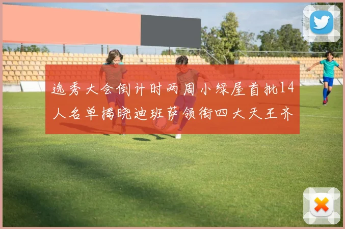 选秀大会倒计时两周小绿屋首批14人名单揭晓迪班萨领衔四大天王齐聚