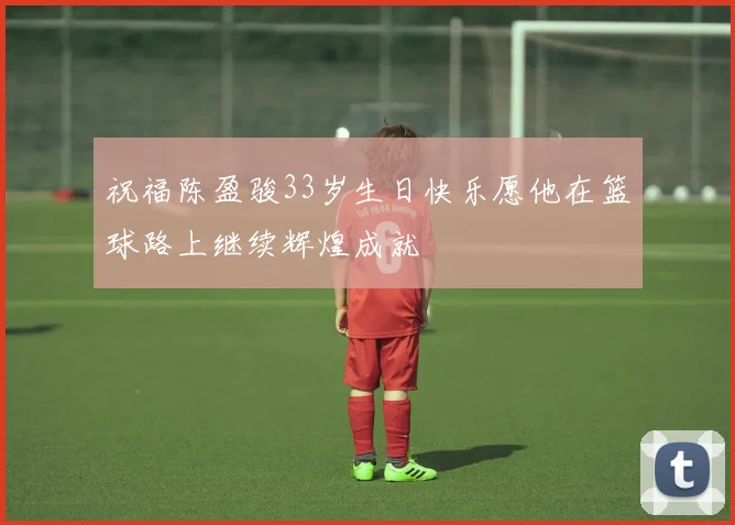 祝福陈盈骏33岁生日快乐愿他在篮球路上继续辉煌成就
