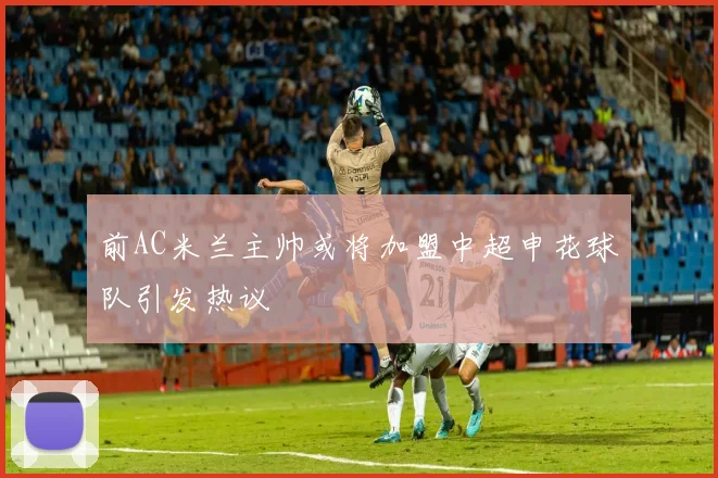 前AC米兰主帅或将加盟中超申花球队引发热议