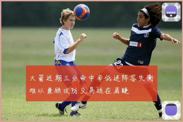 火箭近期三分命中率低迷阵容失衡难以兼顾攻防交易迫在眉睫