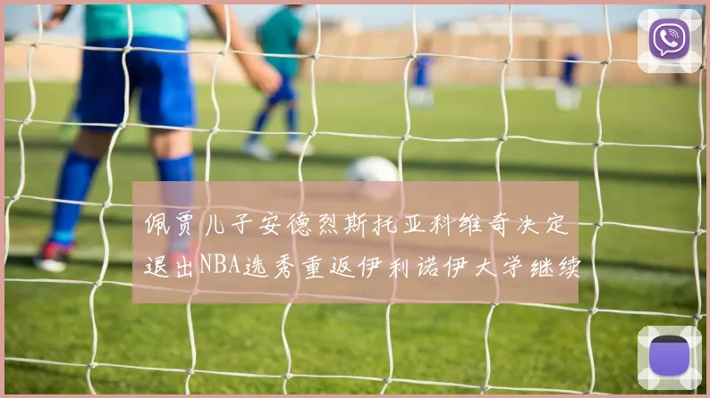 佩贾儿子安德烈斯托亚科维奇决定退出NBA选秀重返伊利诺伊大学继续学业