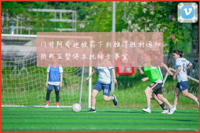 门将阿奇迪被罚下利雅得胜利通知热那亚暂停本托转会事宜