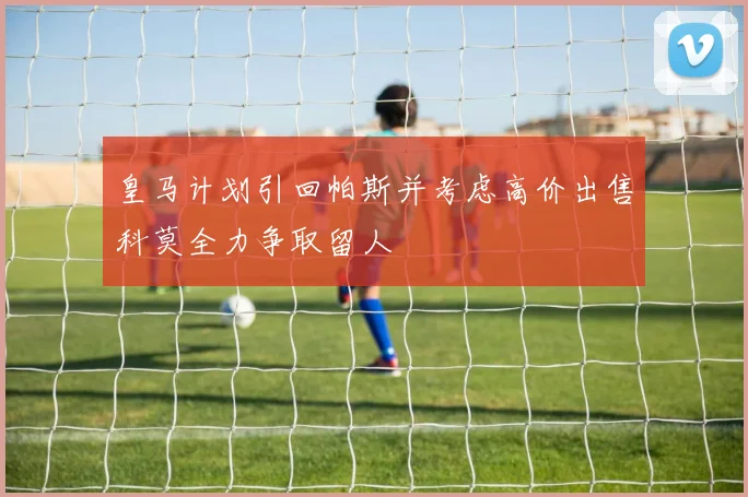 皇马计划引回帕斯并考虑高价出售科莫全力争取留人