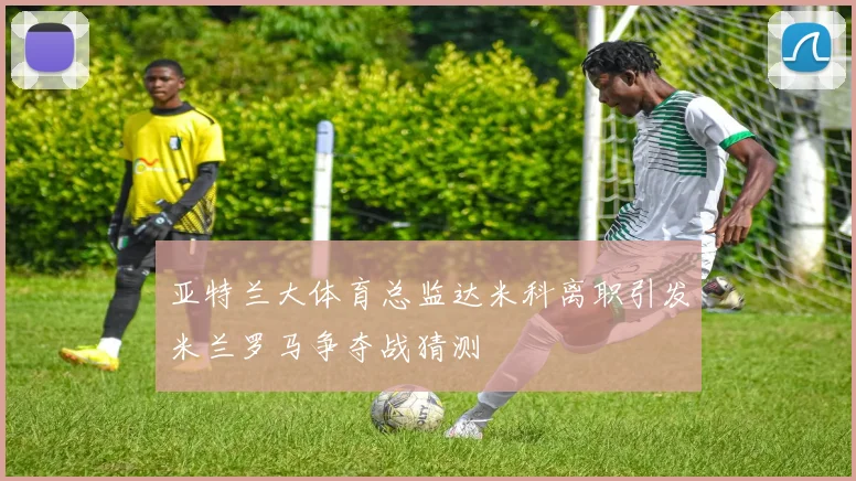 亚特兰大体育总监达米科离职引发米兰罗马争夺战猜测