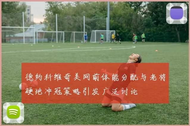 德约科维奇美网前体能分配与老将硬地冲冠策略引发广泛讨论