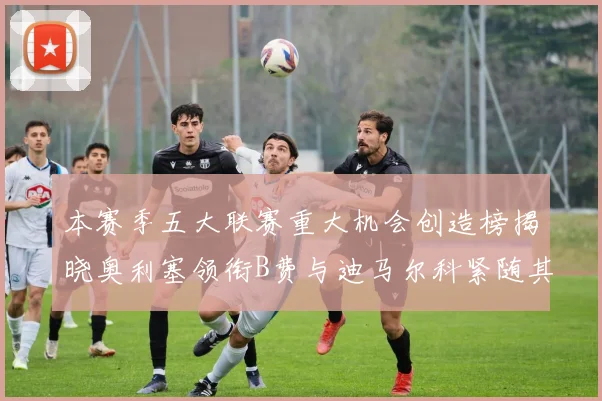 本赛季五大联赛重大机会创造榜揭晓奥利塞领衔B费与迪马尔科紧随其后