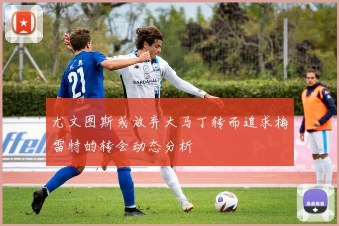 尤文图斯或放弃大马丁转而追求梅雷特的转会动态分析